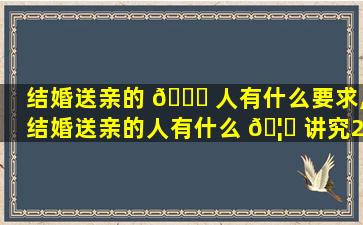 结婚送亲的 🐟 人有什么要求,结婚送亲的人有什么 🦁 讲究2020